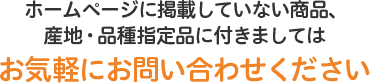 ホームページに掲載していない商品、産地・品種指定品に付きましてはお気軽にお問い合わせください